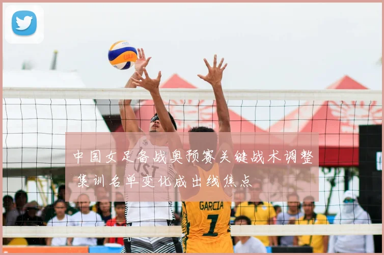 中国女足备战奥预赛关键战术调整 集训名单变化成出线焦点