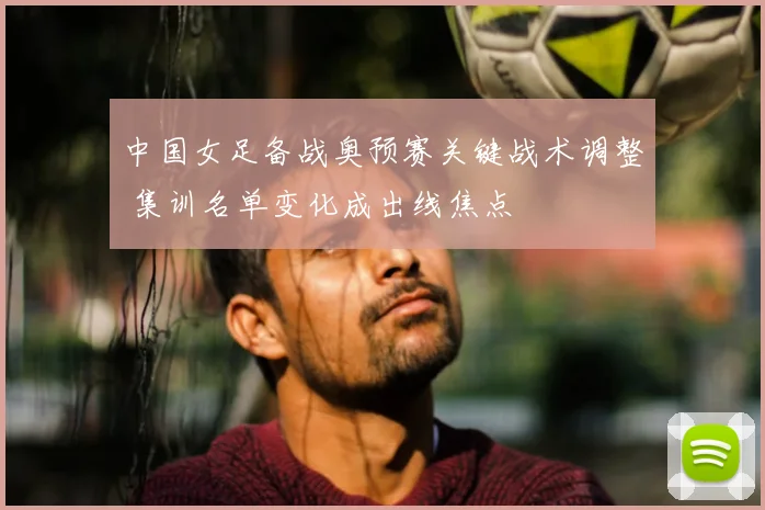 中国女足备战奥预赛关键战术调整 集训名单变化成出线焦点